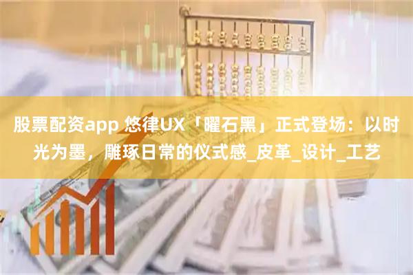 股票配资app 悠律UX「曜石黑」正式登场：以时光为墨，雕琢日常的仪式感_皮革_设计_工艺