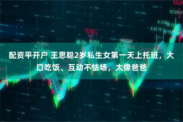 配资平开户 王思聪2岁私生女第一天上托班，大口吃饭、互动不怯场，太像爸爸