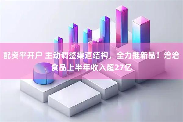 配资平开户 主动调整渠道结构，全力推新品！洽洽食品上半年收入超27亿