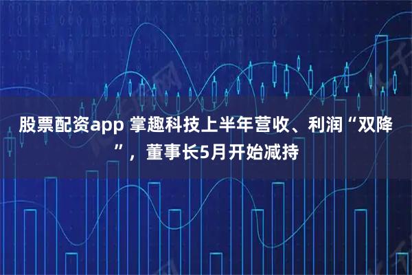 股票配资app 掌趣科技上半年营收、利润“双降”，董事长5月开始减持