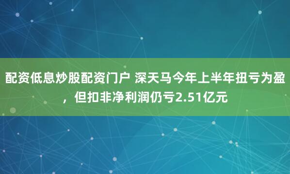 配资低息炒股配资门户 深天马今年上半年扭亏为盈，但扣非净利润仍亏2.51亿元