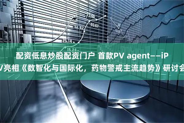配资低息炒股配资门户 首款PV agent——iPV亮相《数智化与国际化，药物警戒主流趋势》研讨会