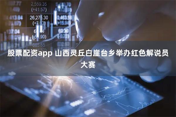 股票配资app 山西灵丘白崖台乡举办红色解说员大赛