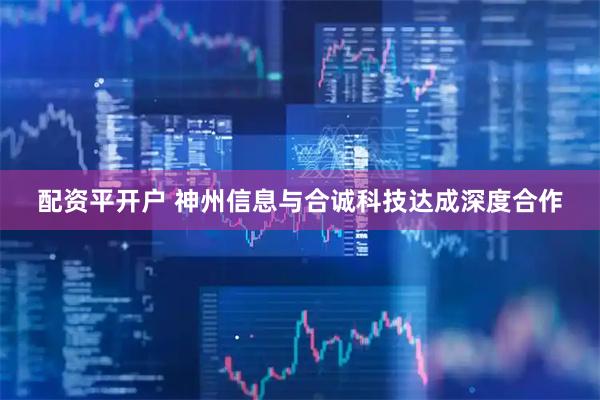 配资平开户 神州信息与合诚科技达成深度合作