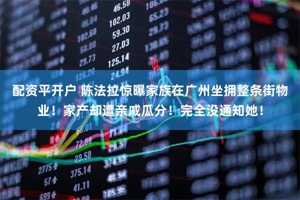 配资平开户 陈法拉惊曝家族在广州坐拥整条街物业！家产却遭亲戚瓜分！完全没通知她！