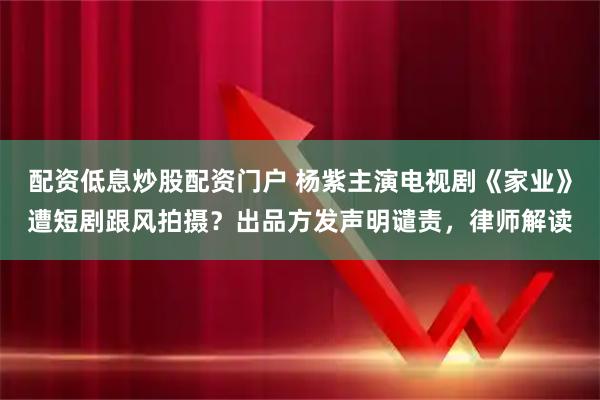 配资低息炒股配资门户 杨紫主演电视剧《家业》遭短剧跟风拍摄？出品方发声明谴责，律师解读