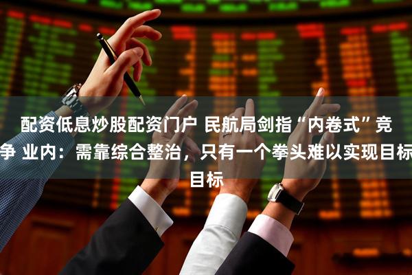 配资低息炒股配资门户 民航局剑指“内卷式”竞争 业内：需靠综合整治，只有一个拳头难以实现目标