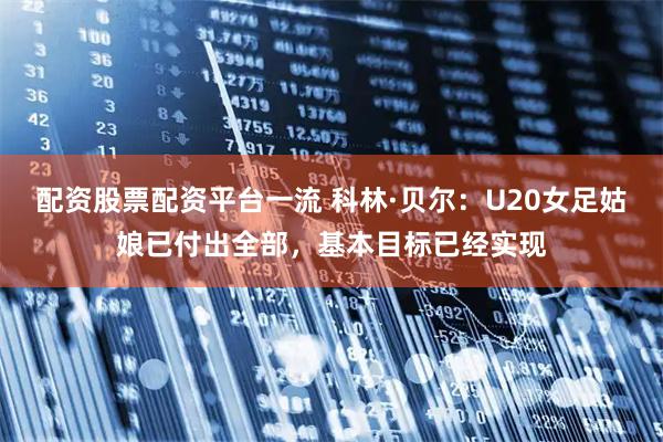 配资股票配资平台一流 科林·贝尔：U20女足姑娘已付出全部，基本目标已经实现