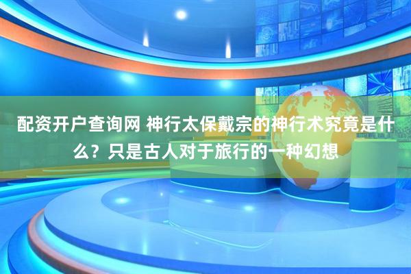 配资开户查询网 神行太保戴宗的神行术究竟是什么？只是古人对于旅行的一种幻想