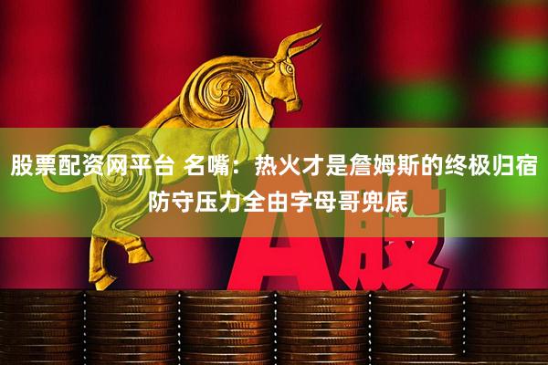 股票配资网平台 名嘴：热火才是詹姆斯的终极归宿 防守压力全由字母哥兜底