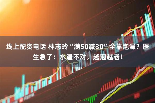 线上配资电话 林志玲“满50减30”全靠泡澡？医生急了：水温不对，越泡越老！